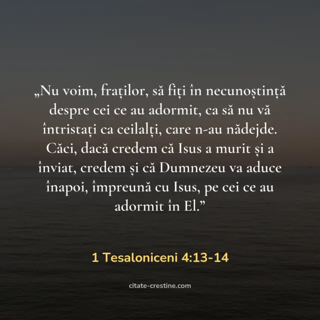 „Nu voim, fraților, să fiți în necunoștință despre cei ce au adormit, ca să nu vă întristați ca ceilalți, care n-au nădejde. Căci, dacă credem că Isus a murit și a înviat, credem și că Dumnezeu va aduce înapoi, împreună cu Isus, pe cei ce au adormit în El.” — 1 Tesaloniceni 4:13-14
