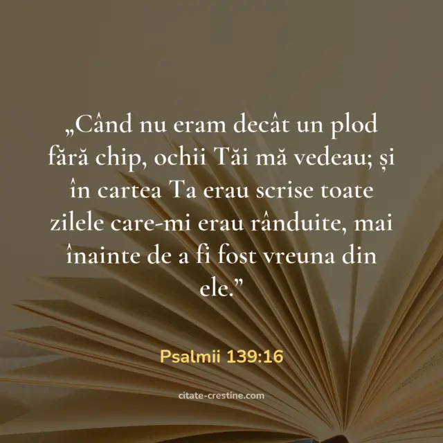 „Când nu eram decât un plod fără chip, ochii Tăi mă vedeau; și în cartea Ta erau scrise toate zilele care-mi erau rânduite, mai înainte de a fi fost vreuna din ele.” — Psalmii 139:16