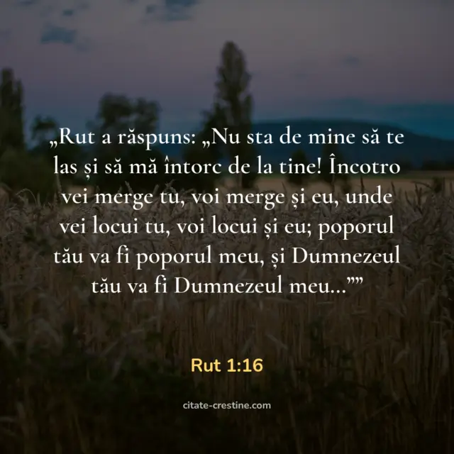 „Rut a răspuns: „Nu sta de mine să te las și să mă întorc de la tine! Încotro vei merge tu, voi merge și eu, unde vei locui tu, voi locui și eu; poporul tău va fi poporul meu, și Dumnezeul tău va fi Dumnezeul meu…”” — Rut 1:16